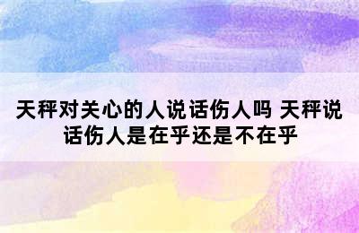 天秤对关心的人说话伤人吗 天秤说话伤人是在乎还是不在乎